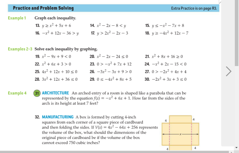 Practice and Problem Solving
Extra Practice is on page R3.
Example 1
Graph each inequality.
13. y 2x? + 5x + 6
14. x² – 2r – 8 < y
15. y s-x? – 7x + 8
16. -x? + 12r – 36 > y
17. y > 2r? – 2x – 3
18. y 2 -4x2 + 12r – 7
Examples 2-3 Solve each inequality by graphing.
19. x2 – 9x + 9 < o
20. x2 – 2x – 24<0
21. x2 + 8x + 16 2 0
22. x2 + 6x + 3 > 0
23. 0 > -x? + 7x + 12
24. -x2 + 2x – 15 < 0
27. 0 >-2r? + 4x + 4
30. -2r? + 3x + 3<0
25. 4x² + 12r + 10 < 0
26. -3x? – 3x + 9 > 0
28. 3x2 + 12x + 36 < 0
29. 0s -4x2 + 8x + 5
31 ARCHITECTURE An arched entry of a room is shaped like a parabola that can be
represented by the equation f(x) = -x² + 6x + 1. How far from the sides of the
arch is its height at least 7 feet?
Example 4
32. MANUFACTURING A box is formed by cutting 4-inch
squares from each corner of a square piece of cardboard
and then folding the sides. If V(x) = 4x² – 64x + 256 represents
the volume of the box, what should the dimensions of the
original piece of cardboard be if the volume of the box
cannot exceed 750 cubic inches?
4
4

