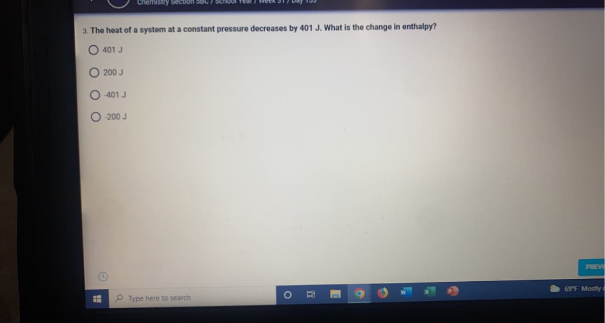 Section 5BC
3. The heat of a system at a constant pressure decreases by 401 J. What is the change in enthalpy?
401 J
200 J
O 401 J
-200 J
PREVI
69 F Mostly c
1O
P Type here to search
