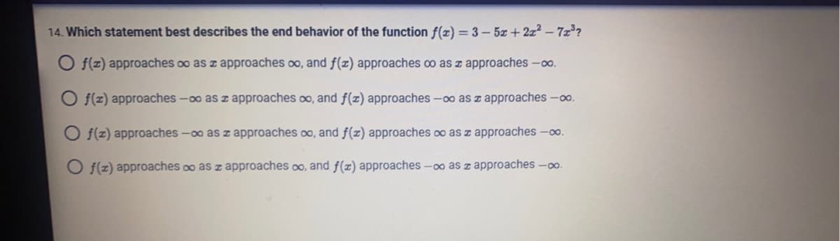 14. Which statement best describes the end behavior of the function f(x)=3-5x+2x²-7x³?
Of(z) approaches oo as z approaches oo, and f(x) approaches co as approaches -∞o.
O f(z) approaches -∞o as z approaches ∞, and f(x) approaches -∞o as approaches -∞o.
O f(z) approaches -∞o as z approaches oo, and f(x) approaches co as approaches -∞o.
Of(z) approaches ∞o as z approaches oo, and f(x) approaches -∞o as z approaches -∞o.