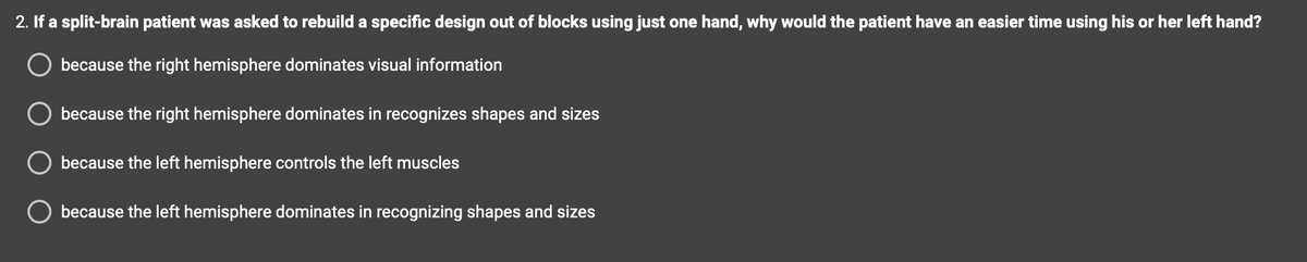 2. If a split-brain patient was asked to rebuild a specific design out of blocks using just one hand, why would the patient have an easier time using his or her left hand?
because the right hemisphere dominates visual information
because the right hemisphere dominates in recognizes shapes and sizes
because the left hemisphere controls the left muscles
because the left hemisphere dominates in recognizing shapes and sizes