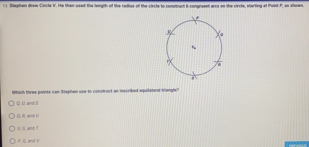 13. Stephen drew Circle V. He then used the length of the radius of the circle to construct 6 congruent arcs on the circle, starting at Point P, as shown.
R
Which three points can Stephen use to construct an inscribed equilateral triangle?
OQ, U, and S
O Q, R, and U
OU, S, and T
OP. Q, and V
PREVIOUS