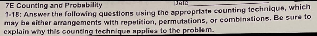 7E Counting and Probability
Date
1-18: Answer the following questions using the appropriate counting technique, which
may be either arrangements with repetition, permutations, or combinations. Be sure to
explain why this counting technique applies to the problem.

