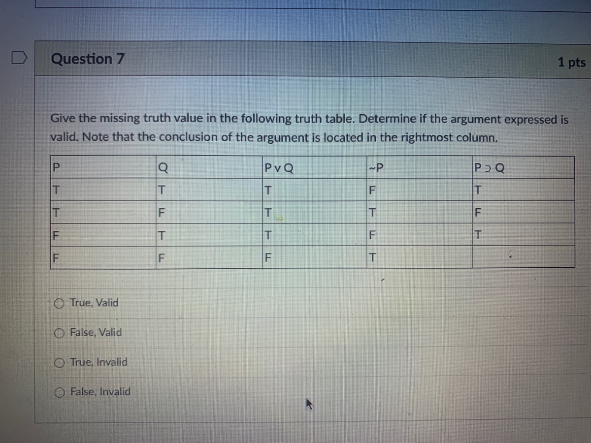 Question 7
1 pts
Give the missing truth value in the following truth table. Determine if the argument expressed is
valid. Note that the conclusion of the argument is located in the rightmost column.
PvQ
-P
PoQ
T
T
F
T
T
T
T
F
T
O True, Valid
False, Valid
O True, Invalid
False, Invalid
