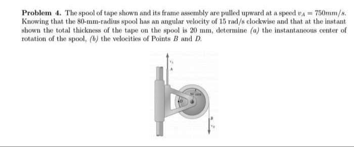 Problem 4. The spool of tape shown and its frame assembly are pulled upward at a speed vA 750mm/s.
Knowing that the 80-mm-radius spool has an angular velocity of 15 rad/s clockwise and that at the instant
shown the total thickness of the tape on the spool is 20 mm, determine (a) the instantancous center of
rotation of the spool, (b) the velocities of Points B and D.
