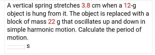 A vertical spring stretches 3.8 cm when a 12-g
object is hung from it. The object is replaced with a
block of mass 22 g that oscillates up and down in
simple harmonic motion. Calculate the period of
motion.
S
