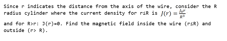 Since r indicates the distance from the axis of the wire, consider the R
radius cylinder where the current density for rsR is J(r)
Jor
R3
and for R>r: J(r)=0. Find the magnetic field inside the wire (rsR) and
outside (r> R).
