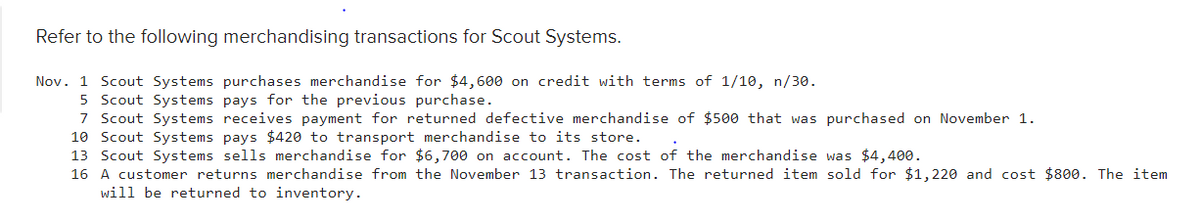 Refer to the following merchandising transactions for Scout Systems.
Nov. 1 Scout Systems purchases merchandise for $4,600 on credit with terms of 1/10, n/30.
5 Scout Systems pays for the previous purchase.
7 Scout Systems receives payment for returned defective merchandise of $500 that was purchased on November 1.
10 Scout Systems pays $420 to transport merchandise to its store.
13 Scout Systems sells merchandise for $6,700 on account. The cost of the merchandise was $4,400.
16 A customer returns merchandise from the November 13 transaction. The returned item sold for $1,220 and cost $800. The item
will be returned to inventory.
