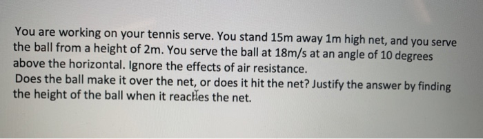 You are working on your tennis serve. You stand 15m away 1m high net, and you serve
the ball from a height of 2m. You serve the ball at 18m/s at an angle of 10 degrees
above the horizontal. Ignore the effects of air resistance.
Does the ball make it over the net, or does it hit the net? Justify the answer by finding
the height of the ball when it reacles the net.
