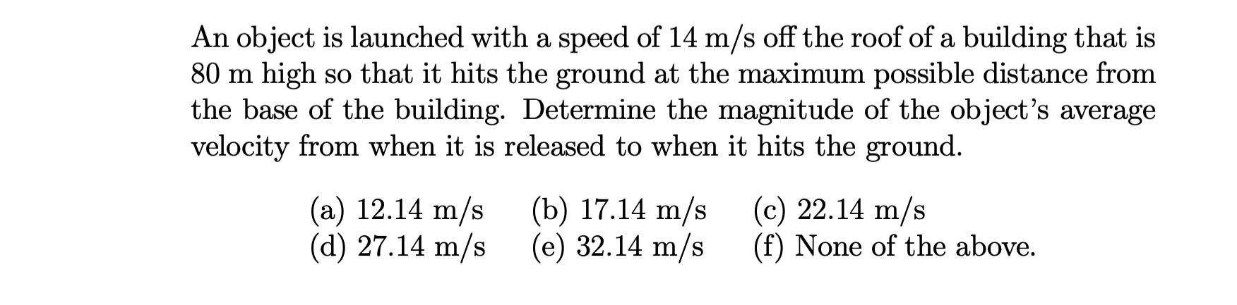 An object is launched with a speed of 14 m/s off the roof of a building that is
80 m high so that it hits the ground at the maximum possible distance from
the base of the building. Determine the magnitude of the object's average
velocity from when it is released to when it hits the ground.
(a) 12.14 m/s
(d) 27.14 m/s
(b) 17.14 m/s
(e) 32.14 m/s
(c) 22.14 m/s
(f) None of the above.
