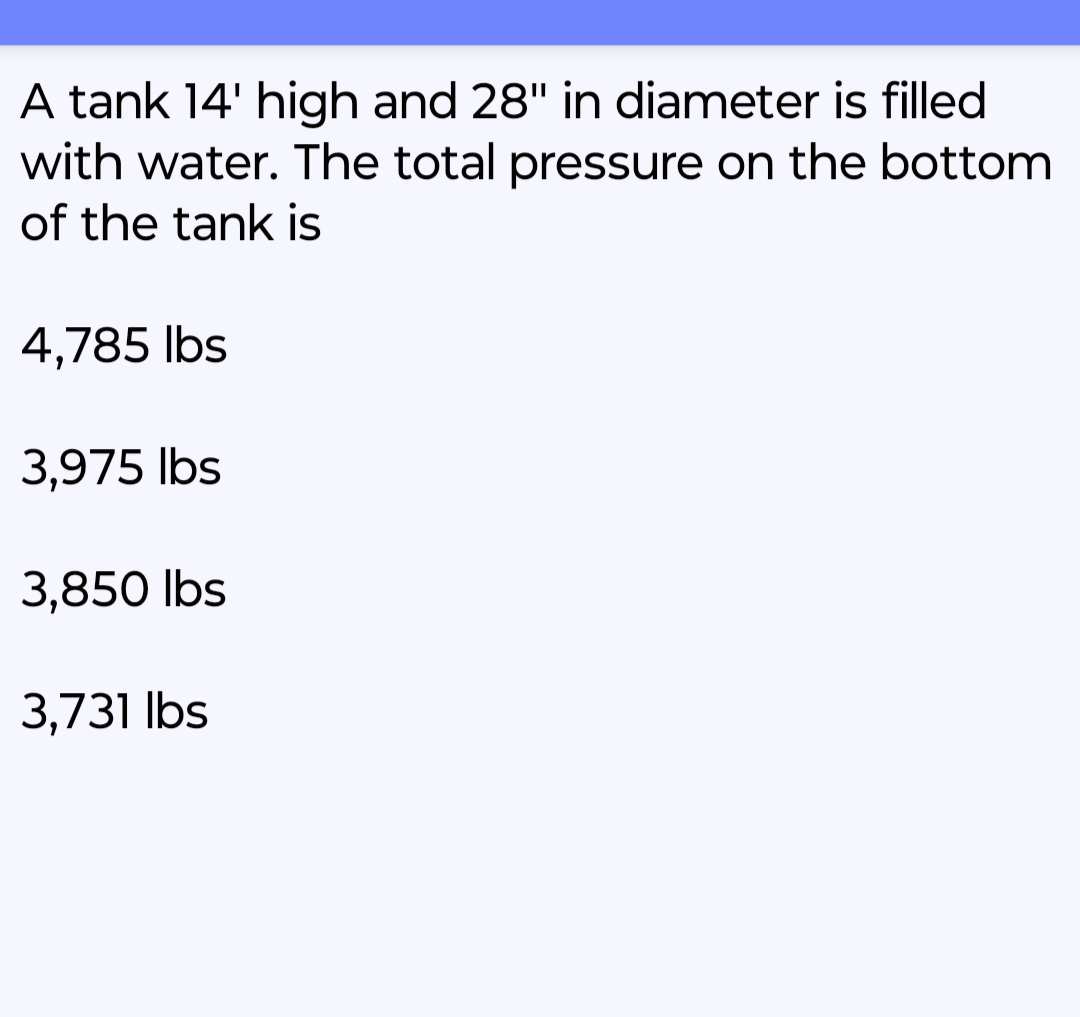 A tank 14' high and 28" in diameter is filled
with water. The total pressure on the bottom
of the tank is
4,785 lbs
3,975 lbs
3,850 lbs
3,731 lbs