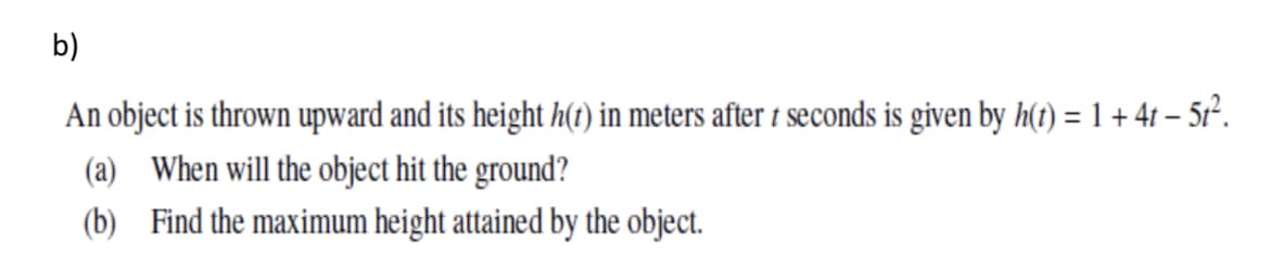 b)
An object is thrown upward and its height h(t) in meters after 1 seconds is given by h(t) = 1+ 41 – 5r².
(a) When will the object hit the ground?
(b) Find the maximum height attained by the object.
