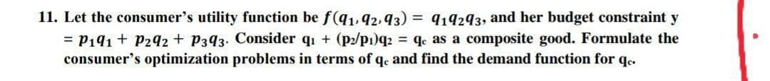 11. Let the consumer's utility function be f(q1, 42, 93) = 914293, and her budget constraint y
= P191 + P292 + P393. Consider qi + (p2/pı)q2 = qe as a composite good. Formulate the
consumer's optimization problems in terms of qe and find the demand function for qe.
