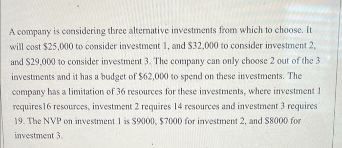 A company is considering three alternative investments from which to choose. It
will cost $25,000 to consider investment 1, and $32,000 to consider investment 2,
and $29,000 to consider investment 3. The company can only choose 2 out of the 3
investments and it has a budget of $62,000 to spend on these investments. The
company has a limitation of 36 resources for these investments, where investment 1
requires 16 resources, investment 2 requires 14 resources and investment 3 requires
19. The NVP on investment 1 is $9000, $7000 for investment 2, and $8000 for
investment 3.
