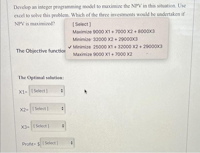 Develop an integer programming model to maximize the NPV in this situation. Use
excel to solve this problem. Which of the three investments would be undertaken if
[ Select ]
Maximize 9000 X1 + 7000 X2 + 8000X3
Minimize 32000 X2 + 29000X3
NPV is maximized?
V Minimize 25000 X1 + 32000 X2 + 29000X3
Maximize 9000 X1 + 7000 X2
The Objective function
The Optimal solution:
X1= [Select]
X2= [ Select ]
X3= [ Select ]
Profit= $ [ Select ]
