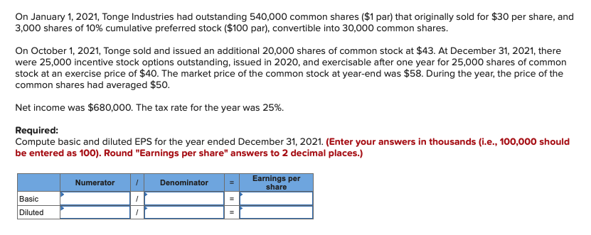On January 1, 2021, Tonge Industries had outstanding 540,000 common shares ($1 par) that originally sold for $30 per share, and
3,000 shares of 10% cumulative preferred stock ($100 par), convertible into 30,000 common shares.
On October 1, 2021, Tonge sold and issued an additional 20,000 shares of common stock at $43. At December 31, 2021, there
were 25,000 incentive stock options outstanding, issued in 2020, and exercisable after one year for 25,000 shares of common
stock at an exercise price of $40. The market price of the common stock at year-end was $58. During the year, the price of the
common shares had averaged $50.
Net income was $680,000. The tax rate for the year was 25%.
Required:
Compute basic and diluted EPS for the year ended December 31, 2021. (Enter your answers in thousands (i.e., 100,000 should
be entered as 100). Round "Earnings per share" answers to 2 decimal places.)
Earnings per
Numerator
Denominator
share
Basic
Diluted
