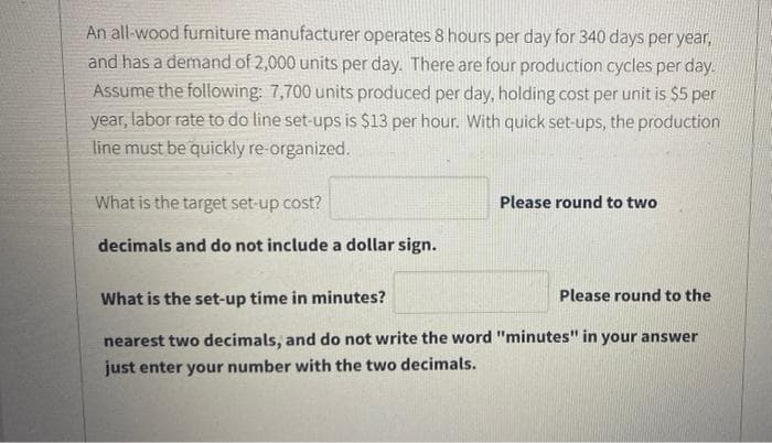 An all-wood furniture manufacturer operates 8 hours per day for 340 days per year,
and has a demand of 2,000 units per day. There are four production cycles per day.
Assume the following: 7,700 units produced per day, holding cost per unit is $5 per
year, labor rate to do line set-ups is $13 per hour. With quick set-ups, the production
line must be quickly re-organized.
What is the target set-up cost?
Please round to two
decimals and do not include a dollar sign.
What is the set-up time in minutes?
Please round to the
nearest two decimals, and do not write the word "minutes" in your answer
just enter your number with the two decimals.
