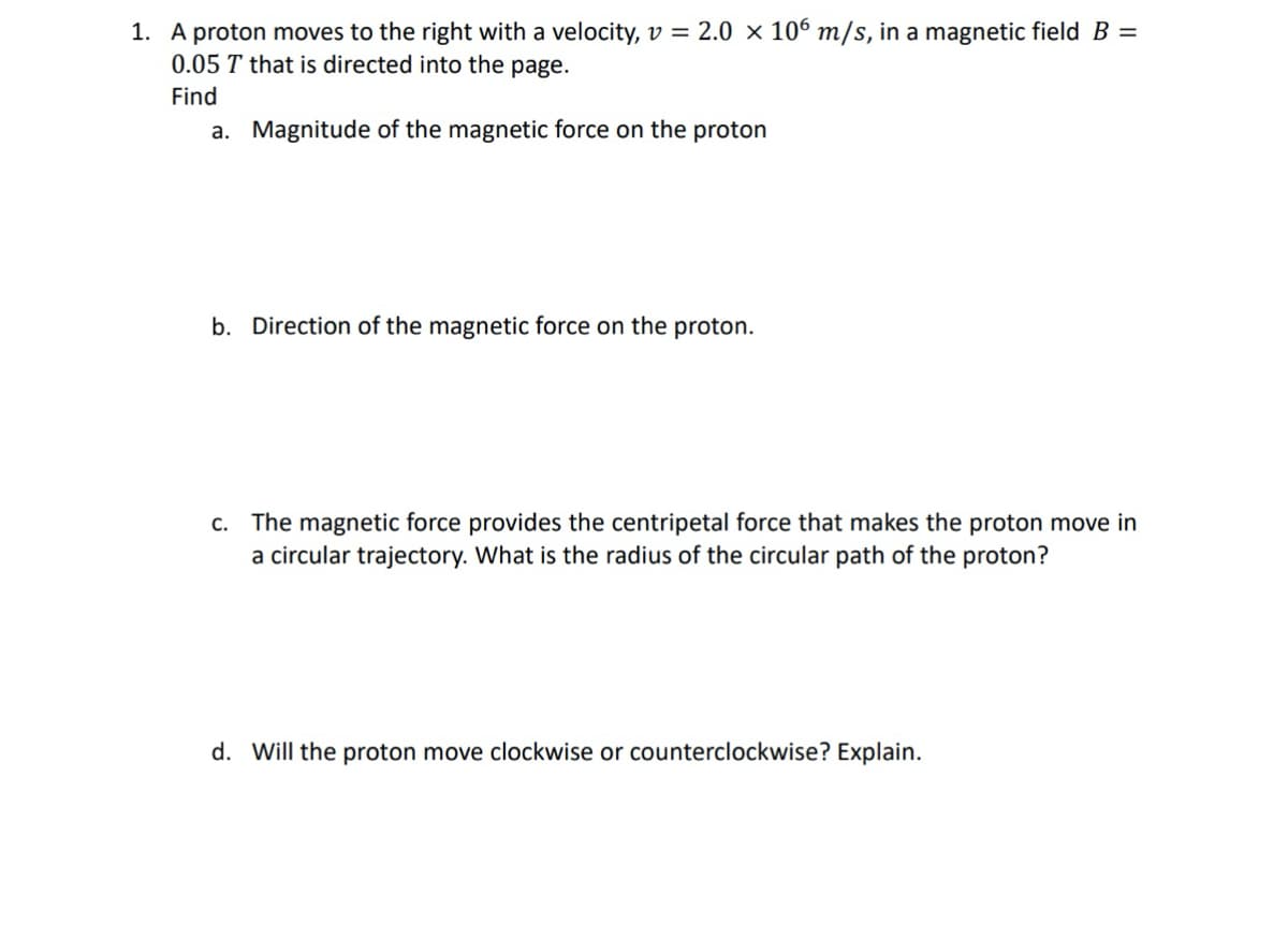 1. A proton moves to the right with a velocity, v = 2.0 × 106 m/s, in a magnetic field B =
0.05 T that is directed into the page.
Find
a. Magnitude of the magnetic force on the proton
b. Direction of the magnetic force on the proton.
c. The magnetic force provides the centripetal force that makes the proton move in
a circular trajectory. What is the radius of the circular path of the proton?
d. Will the proton move clockwise or counterclockwise? Explain.