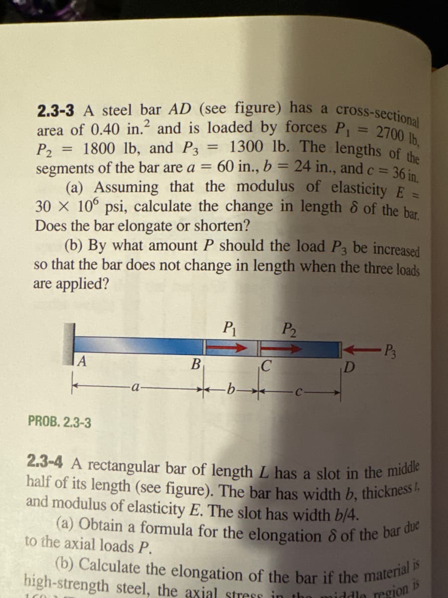 2700 lb,
2.3-3 A steel bar AD (see figure) has a cross-sectional
area of 0.40 in.² and is loaded by forces P₁
1800 lb, and P3 1300 lb. The lengths of the
= 60 in., b = 24 in., and c = 36 in.
P2
segments of the bar are a =
(a) Assuming that the modulus of elasticity E
30 x 106 psi, calculate the change in length of the bar.
Does the bar elongate or shorten?
(b) By what amount P should the load P3 be increased
so that the bar does not change in length when the three loads
are applied?
=
A
1602
k
PROB. 2.3-3
B
=
P1
b
C
P2
1
- P3
2.3-4 A rectangular bar of length L has a slot in the middle
half of its length (see figure). The bar has width b, thickness
and modulus of elasticity E. The slot has width b/4.
to the axial loads P.
(a) Obtain a formula for the elongation of the bar due
(b) Calculate the elongation of the bar if the material is
high-strength steel, the axial stress in the middle
15
region