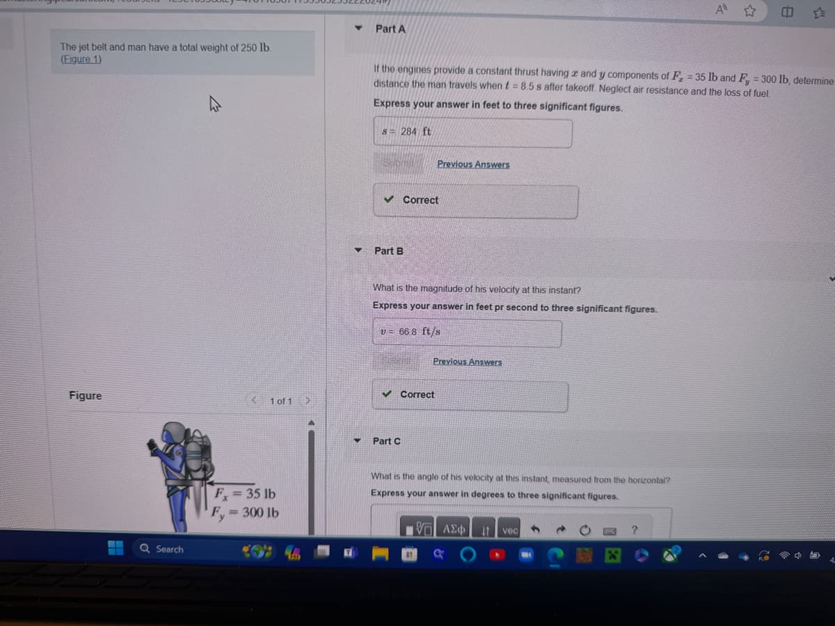 Part A
A✩
The jet belt and man have a total weight of 250 lb.
(Figure 1)
If the engines provide a constant thrust having x and y components of F = 35 lb and F = 300 lb, determine
distance the man travels when t = 8.5 s after takeoff. Neglect air resistance and the loss of fuel.
Express your answer in feet to three significant figures.
s=284 ft
Figure
1 of 1 >
Search
✓ Correct
Part B
Previous Answers
What is the magnitude of his velocity at this instant?
Express your answer in feet pr second to three significant figures.
v= 66.8 ft/s
✓ Correct
Part C
Previous Answers
Fx = 35 lb
Fy = 300 lb
What is the angle of his velocity at this instant, measured from the horizontal?
Express your answer in degrees to three significant figures.
ΜΕ ΑΣΦ
IT vec