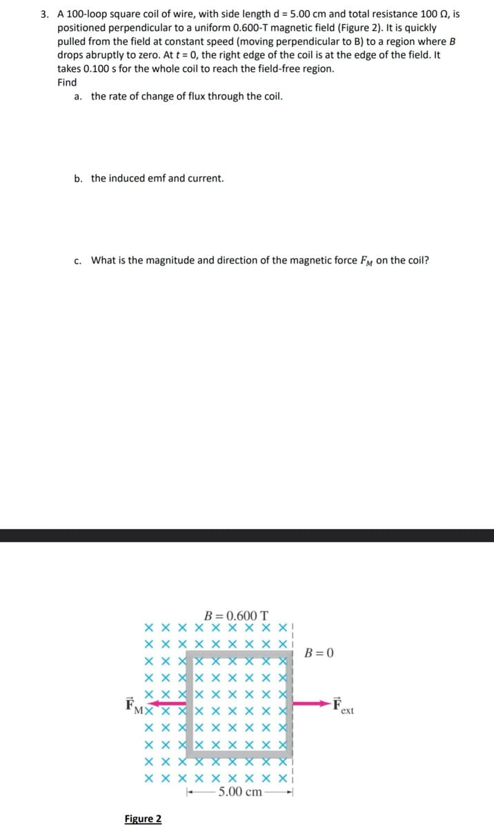 3. A 100-loop square coil of wire, with side length d = 5.00 cm and total resistance 100 Q, is
positioned perpendicular to a uniform 0.600-T magnetic field (Figure 2). It is quickly
pulled from the field at constant speed (moving perpendicular to B) to a region where B
drops abruptly to zero. At t = 0, the right edge of the coil is at the edge of the field. It
takes 0.100 s for the whole coil to reach the field-free region.
Find
a. the rate of change of flux through the coil.
b. the induced emf and current.
c. What is the magnitude and direction of the magnetic force FM on the coil?
F
XXX
MX X X
XX
B = 0.600 T
X X
Figure 2
XXXXXX
5.00 cm
B=0
-F
ext