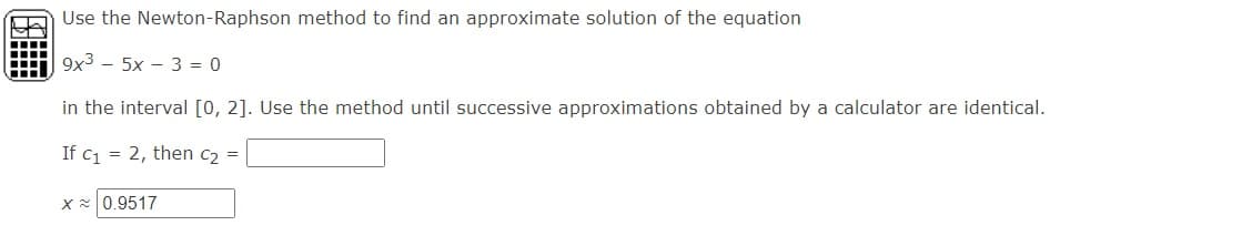 Use the Newton-Raphson method to find an approximate solution of the equation
9x3 - 5x - 3 = 0
in the interval [0, 2]. Use the method until successive approximations obtained by a calculator are identical.
If c1 = 2, then c2 =
X 0.9517
