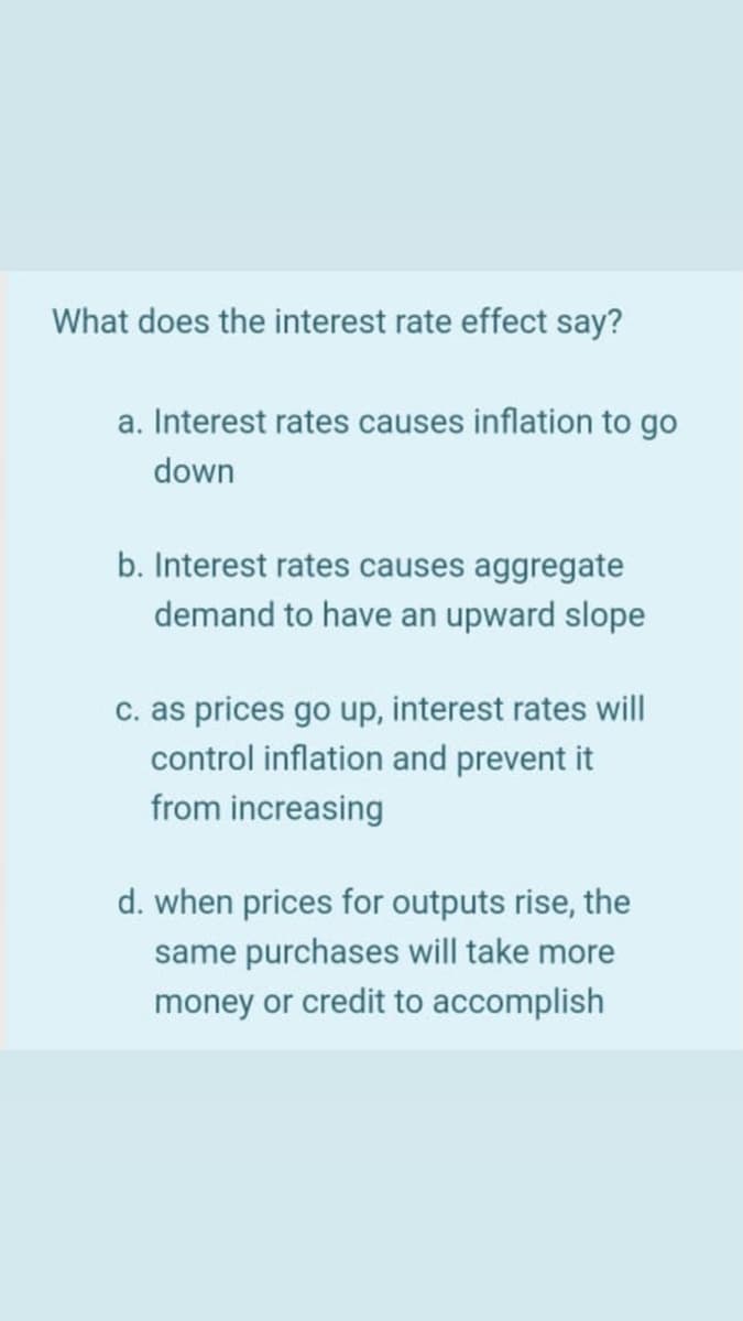 What does the interest rate effect say?
a. Interest rates causes inflation to go
down
b. Interest rates causes aggregate
demand to have an upward slope
c. as prices go up, interest rates will
control inflation and prevent it
from increasing
d. when prices for outputs rise, the
same purchases will take more
money or credit to accomplish
