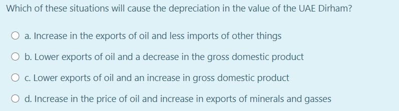 Which of these situations will cause the depreciation in the value of the UAE Dirham?
O a. Increase in the exports of oil and less imports of other things
O b. Lower exports of oil and a decrease in the gross domestic product
O c. Lower exports of oil and an increase in gross domestic product
O d. Increase in the price of oil and increase in exports of minerals and gasses
