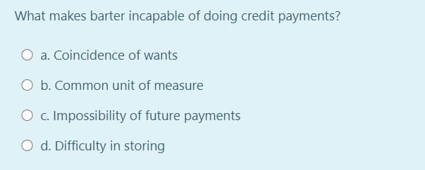 What makes barter incapable of doing credit payments?
O a. Coincidence of wants
O b. Common unit of measure
O c. Impossibility of future payments
O d. Difficulty in storing

