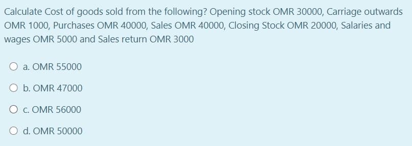 Calculate Cost of goods sold from the following? Opening stock OMR 30000, Carriage outwards
OMR 1000, Purchases OMR 40000, Sales OMR 40000, Closing Stock OMR 20000, Salaries and
wages OMR 5000 and Sales return OMR 3000
a. OMR 55000
O b. OMR 47000
O c. OMR 56000
O d. OMR 50000
