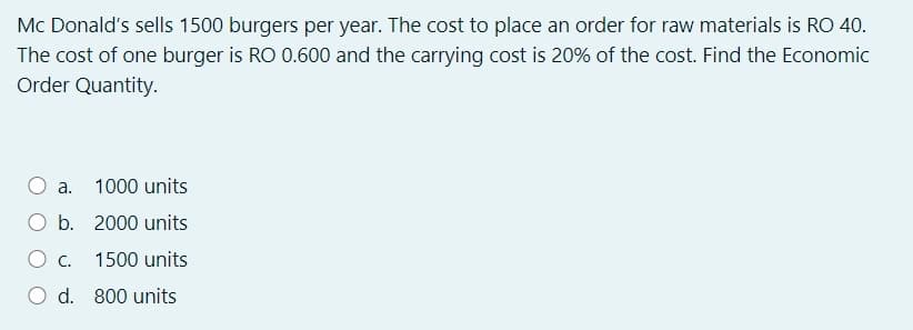 Mc Donald's sells 1500 burgers per year. The cost to place an order for raw materials is RO 40.
The cost of one burger is RO 0.600 and the carrying cost is 20% of the cost. Find the Economic
Order Quantity.
a.
1000 units
b.
2000 units
1500 units
Od.
800 units
