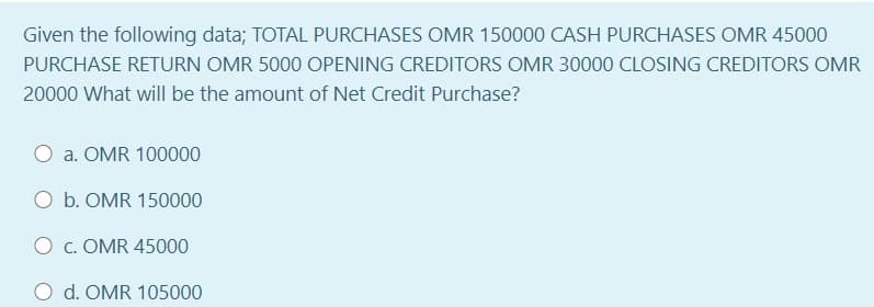 Given the following data; TOTAL PURCHASES OMR 150000 CASH PURCHASES OMR 45000
PURCHASE RETURN OMR 5000 OPENING CREDITORS OMR 30000 CLOSING CREDITORS OMR
20000 What will be the amount of Net Credit Purchase?
a. OMR 100000
O b. OMR 150000
O c. OMR 45000
O d. OMR 105000
