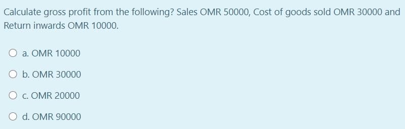 Calculate gross profit from the following? Sales OMR 50000, Cost of goods sold OMR 30000 and
Return inwards OMR 10000.
a. OMR 10000
O b. OMR 30000
O c. OMR 20000
O d. OMR 90000
