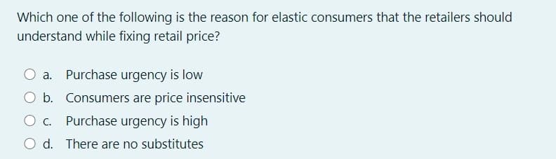 Which one of the following is the reason for elastic consumers that the retailers should
understand while fixing retail price?
a. Purchase urgency is low
O b. Consumers are price insensitive
O c. Purchase urgency is high
O d. There are no substitutes
