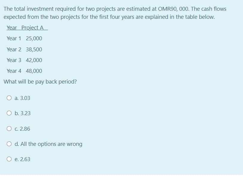 The total investment required for two projects are estimated at OMR90, 000. The cash flows
expected from the two projects for the first four years are explained in the table below.
Year Project A
Year 1 25,000
Year 2 38,500
Year 3 42,000
Year 4 48,000
What will be pay back period?
a. 3.03
O b. 3.23
O c. 2.86
O d. All the options are wrong
e. 2.63
