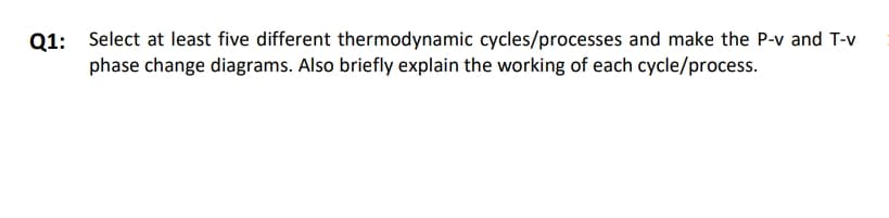 Q1: Select at least five different thermodynamic cycles/processes and make the P-v and T-v
phase change diagrams. Also briefly explain the working of each cycle/process.
