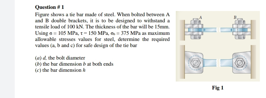 Question # 1
Figure shows a tie bar made of steel. When bolted between A
and B double brackets, it is to be designed to withstand a
tensile load of 100 kN. The thickness of the bar will be 15mm.
B
Using 6 = 105 MPa, t = 150 MPa, 6b = 375 MPa as maximum
allowable stresses values for steel, determine the required
values (a, b and c) for safe design of the tie bar
(a) d, the bolt diameter
(b) the bar dimension b at both ends
(c) the bar dimension h
Fig 1
