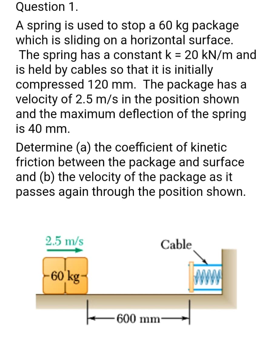 Question 1.
A spring is used to stop a 60 kg package
which is sliding on a horizontal surface.
The spring has a constant k = 20 kN/m and
is held by cables so that it is initially
compressed 120 mm. The package has a
velocity of 2.5 m/s in the position shown
and the maximum deflection of the spring
is 40 mm.
Determine (a) the coefficient of kinetic
friction between the package and surface
and (b) the velocity of the package as it
passes again through the position shown.
2.5 m/s
Cable
60 kg-
600 mm-
