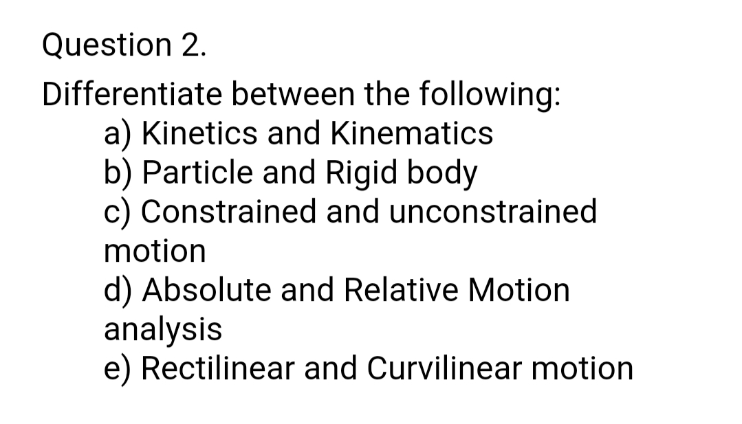 Question 2.
Differentiate between the following:
a) Kinetics and Kinematics
b) Particle and Rigid body
c) Constrained and unconstrained
motion
d) Absolute and Relative Motion
analysis
e) Rectilinear and Curvilinear motion
