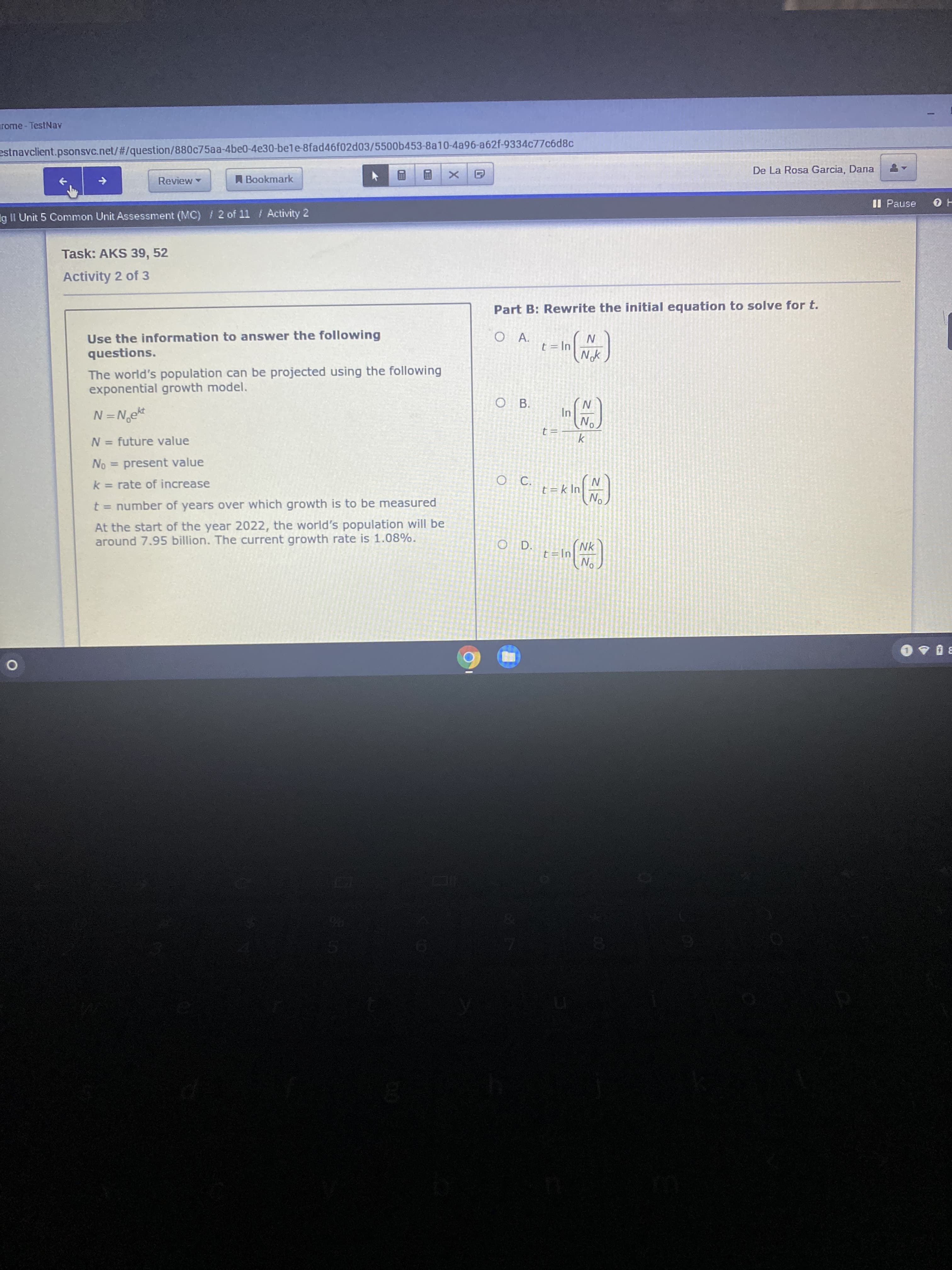 Part B: Rewrite the initial equation to solve for t.
Use the information to answer the following
questions.
А.
t = In
Nok
The world's population can be projected using the following
exponential growth model.
ОВ.
N=N,ekt
In
No
%3D
t=
k
N = future value
%3D
No = present value
%3D
k = rate of increase
O C.
t = k In
%3D
No
t = number of years over which growth is to be measured
At the start of the year 2022, the world's population will be
around 7.95 billion. The current growth rate is 1.08%.
O D.
Nk
t = In
No
