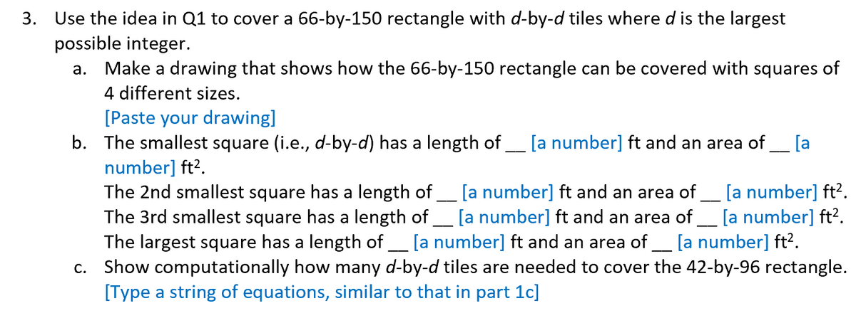 3. Use the idea in Q1 to cover a 66-by-150 rectangle with d-by-d tiles where d is the largest
possible integer.
a.
Make a drawing that shows how the 66-by-150 rectangle can be covered with squares of
4 different sizes.
[Paste your drawing]
b. The smallest square (i.e., d-by-d) has a length of ____ [a number] ft and an area of [a
number] ft².
The 2nd smallest square has a length of [a number] ft and an area of *___ [a number] ft².
The 3rd smallest square has a length of ___ [a number] ft and an area of [a number] ft².
The largest square has a length of [a number] ft and an area of [a number] ft².
c. Show computationally how many d-by-d tiles are needed to cover the 42-by-96 rectangle.
[Type a string of equations, similar to that in part 1c]