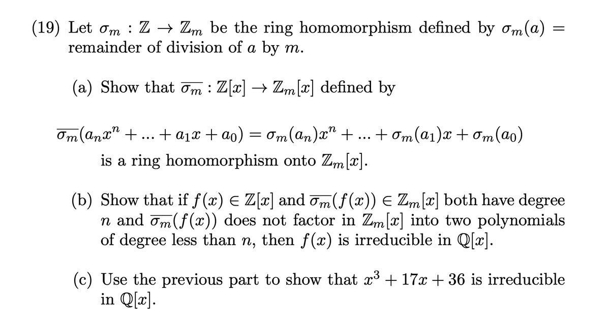 (19) Let om: Z → Zm be the ring homomorphism defined by om(a)
remainder of division of a by m.
(a) Show that m : Z[x] → Zm[x] defined by
om (anx" +...+ a₁x + ao)
+ a₁x + ao) = om(an)x² + + om(a₁)x+ om (ao)
is a ring homomorphism onto Zm[x].
=
(b) Show that if ƒ(x) = Z[x] and ¯m (f(x)) = Zm[x] both have degree
n and om(f(x)) does not factor in Zm[x] into two polynomials
of degree less than n, then f(x) is irreducible in Q[x].
(c) Use the previous part to show that x³ + 17x + 36 is irreducible
in Q[x].
