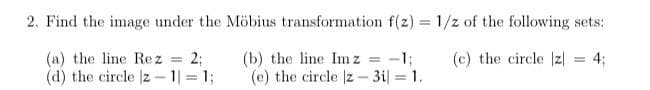 2. Find the image under the Möbius transformation f(z) = 1/z of the following sets:
(a) the line Rez = 2;
(d) the circle |z-1|= 1;
(c) the circle |z| = 4;
(b) the line Imz -1;
(e) the circle |z3i| = 1.