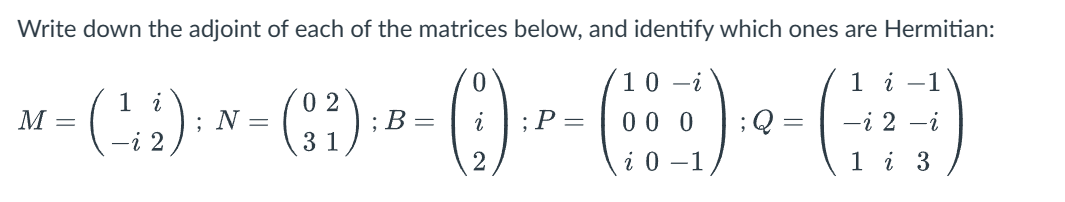Write down the adjoint of each of the matrices below, and identify which ones are Hermitian:
10-i
1 i
1 i
02
M =
~ - (-; ;) ; × - (: ;) ·- - ( ) - ² - ( + ) : - (-)
N =
; B =
; P =
00 0 ;Q=
-i 2
31
i 0-1
i 3