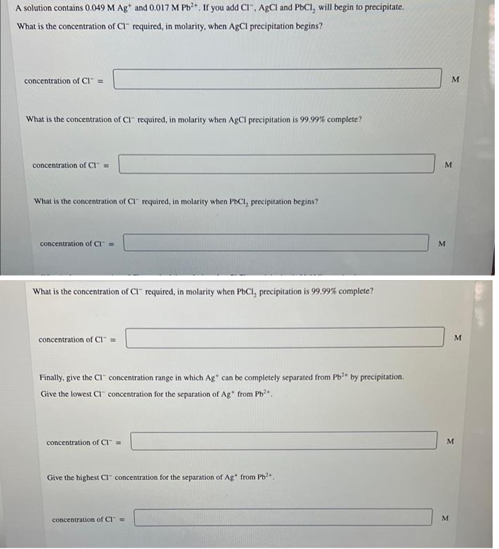 A solution contains 0.049 M Ag* and 0.017 M Pb+. If you add CI", AgCl and PbCI, will begin to precipitate.
What is the concentration of CI required, in molarity, when AgCI precipitation begins?
concentration of CI =
What is the concentration of CI required, in molarity when AgCl precipitation is 99.99% complete?
concentration of CI =
What is the concentration of CI" required, in molarity when PbCI, precipitation begins?
concentration of CI =
M.
What is the concentration of CI- required, in molarity when PbCI, precipitation is 99.99% complete?
concentration of CI" =
Finally, give the CI" concentration range in which Ag* can be completely separated from Pb by precipitation.
Give the lowest CI concentration for the separation of Ag* from Pb*.
concentration of CI" =
M
Give the highest CI concentration for the separation of Ag* from Pb?+
concentration of CI=
M
