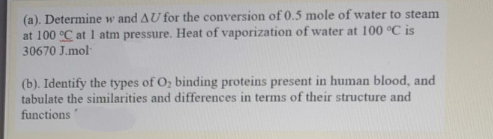 (a). Determine w and AU for the conversion of 0.5 mole of water to steam
at 100 °C at 1 atm pressure. Heat of vaporization of water at 100 °C is
30670 J.mol-
(b). Identify the types of O2 binding proteins present in human blood, and
tabulate the similarities and differences in terms of their structure and
functions
