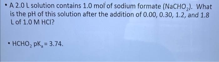 • A 2.0 L solution contains 1.0 mol of sodium formate (NaCHO,). What
is the pH of this solution after the addition of 0.00, 0.30, 1.2, and 1.8
Lof 1.0 M HCI?
HCHO, pk, = 3.74.
%3D
