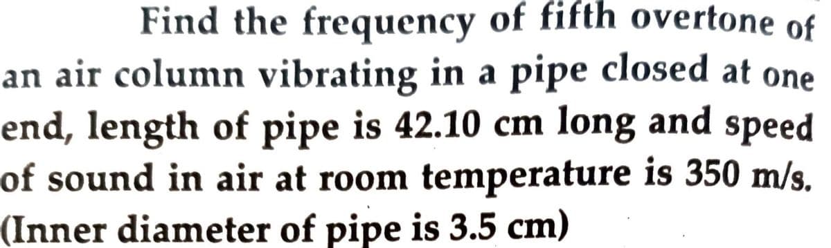 Find the frequency of fifth overtone of
an air column vibrating in a pipe closed at one
end, length of pipe is 42.10 cm long and speed
of sound in air at room temperature is 350 m/s.
(Inner diameter of pipe is 3.5 cm)
