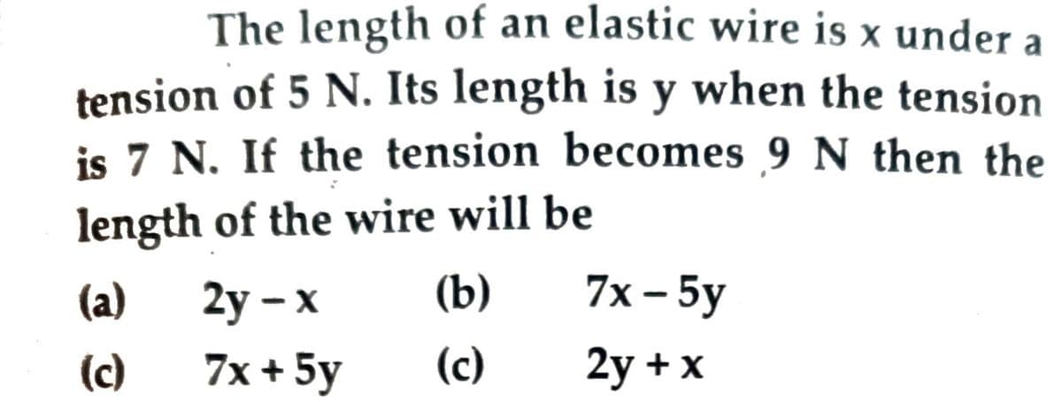 The length of an elastic wire is x under a
tension of 5 N. Its length is y when the tension
is 7 N. If the tension becomes 9 N then the
length of the wire will be
7x - 5у
(a)
2у — х
(b)
(c)
7x + 5y
(c)
2y + x
