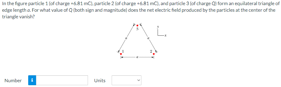 In the figure particle 1 (of charge +6.81 mC), particle 2 (of charge +6.81 mC), and particle 3 (of charge Q) form an equilateral triangle of
edge length a. For what value of Q (both sign and magnitude) does the net electric field produced by the particles at the center of the
triangle vanish?
A
Number
i
Units
