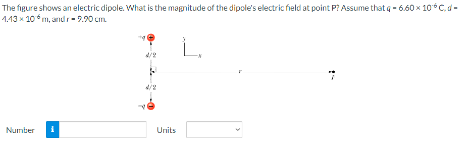 The figure shows an electric dipole. What is the magnitude of the dipole's electric field at point P? Assume that q = 6.60 x 10-6 C, d =
4.43 x 10-6 m, and r = 9.90 cm.
Number
+q
d/2
F
d/2
-9
Units
P